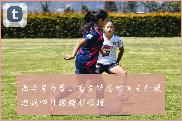 西海岸与泰山首发阵容对决五外援迎战四外援精彩碰撞