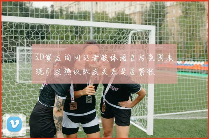 KD赛后询问记者肢体语言与氛围表现引发热议队友关系是否紧张