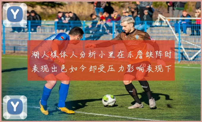湖人媒体人分析小里在东詹缺阵时表现出色如今却受压力影响表现下滑