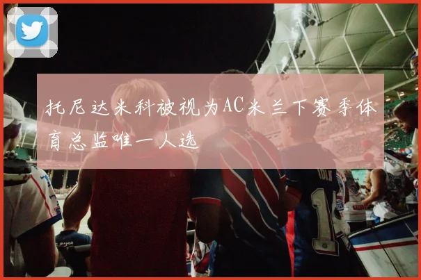 托尼达米科被视为AC米兰下赛季体育总监唯一人选