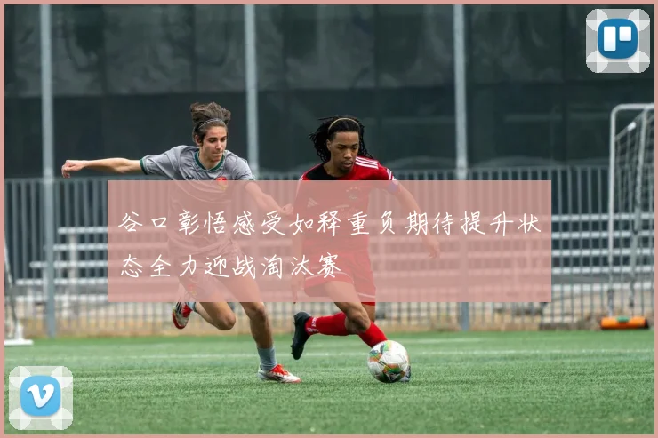 谷口彰悟感受如释重负期待提升状态全力迎战淘汰赛