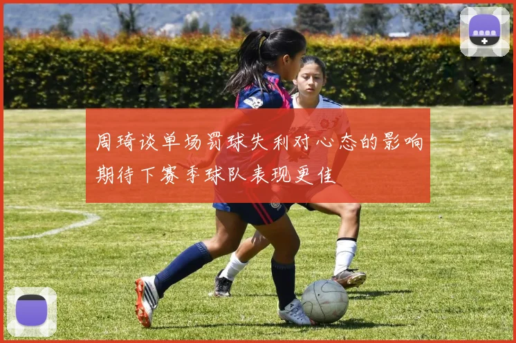 周琦谈单场罚球失利对心态的影响期待下赛季球队表现更佳