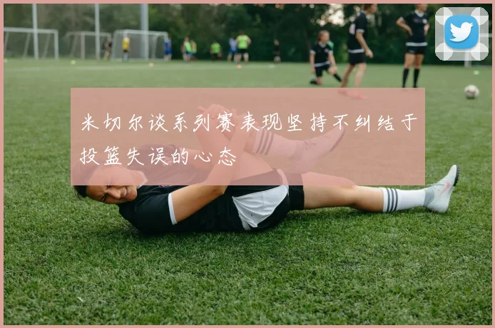 米切尔谈系列赛表现坚持不纠结于投篮失误的心态