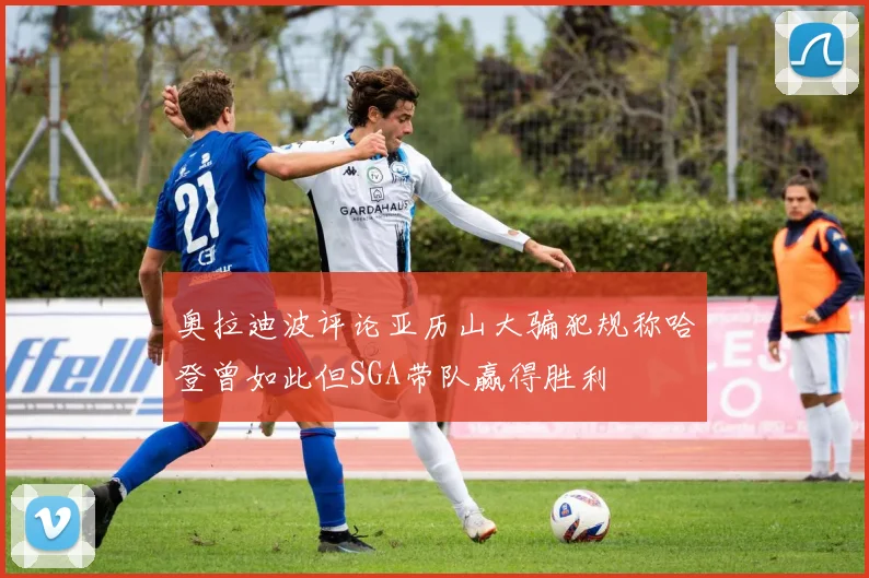 奥拉迪波评论亚历山大骗犯规称哈登曾如此但SGA带队赢得胜利