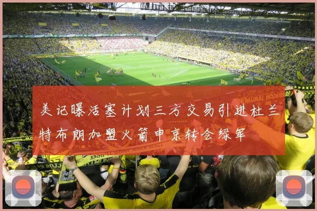 美记曝活塞计划三方交易引进杜兰特布朗加盟火箭申京转会绿军