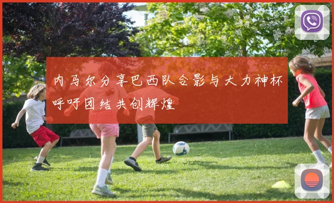 内马尔分享巴西队合影与大力神杯呼吁团结共创辉煌