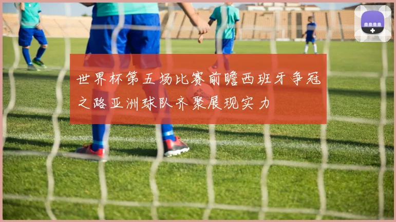 世界杯第五场比赛前瞻西班牙争冠之路亚洲球队齐聚展现实力