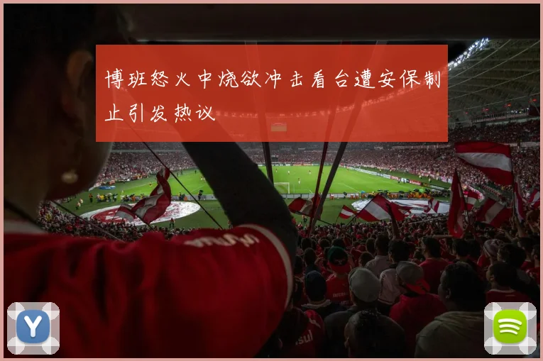 博班怒火中烧欲冲击看台遭安保制止引发热议
