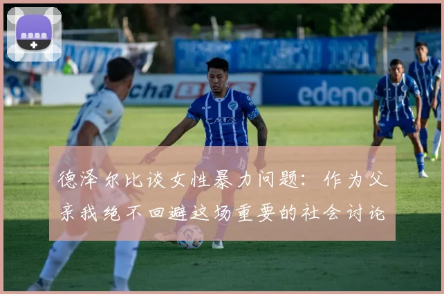 德泽尔比谈女性暴力问题：作为父亲我绝不回避这场重要的社会讨论