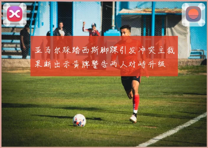 亚马尔踩踏西斯脚踝引发冲突主裁果断出示黄牌警告两人对峙升级