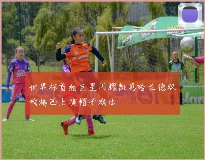 世界杯首轮巨星闪耀凯恩哈兰德双响梅西上演帽子戏法
