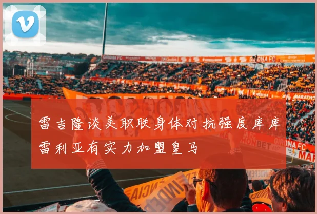 雷吉隆谈美职联身体对抗强度库库雷利亚有实力加盟皇马
