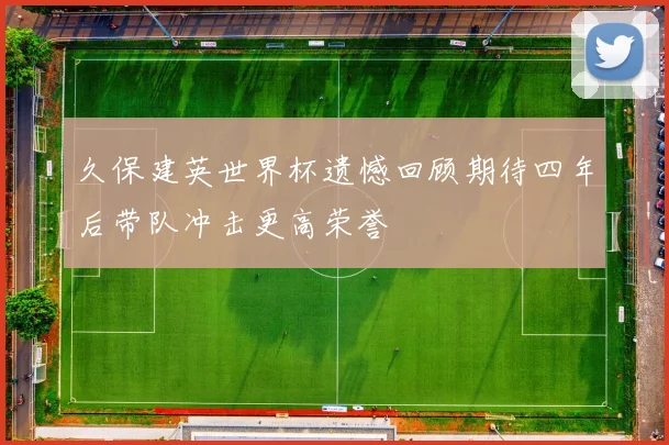 久保建英世界杯遗憾回顾期待四年后带队冲击更高荣誉