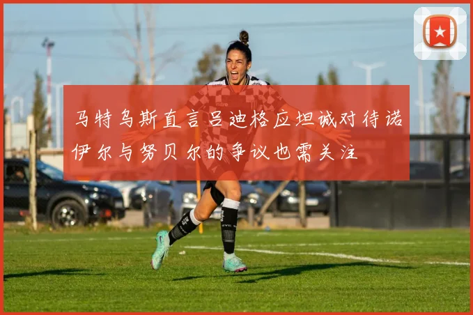 马特乌斯直言吕迪格应坦诚对待诺伊尔与努贝尔的争议也需关注