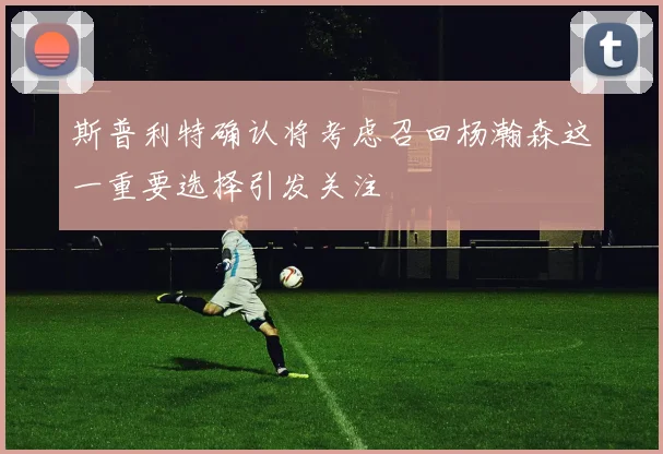 斯普利特确认将考虑召回杨瀚森这一重要选择引发关注