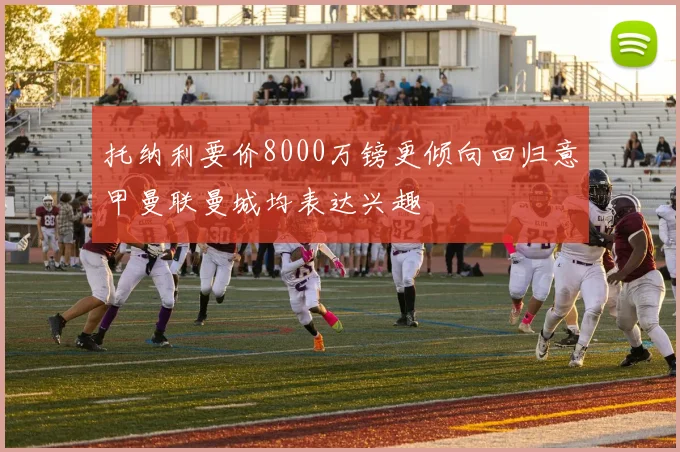 托纳利要价8000万镑更倾向回归意甲曼联曼城均表达兴趣