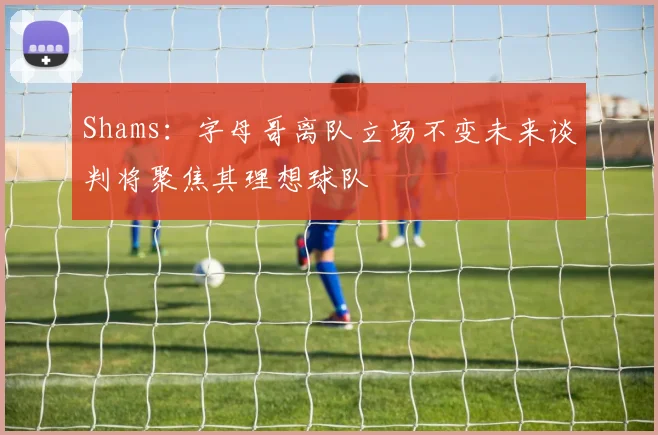 Shams：字母哥离队立场不变未来谈判将聚焦其理想球队