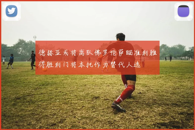 德赫亚或将离队佛罗伦萨瞄准利雅得胜利门将本托作为替代人选