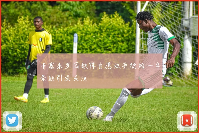 卡塞米罗因缺阵自愿放弃续约一年条款引发关注