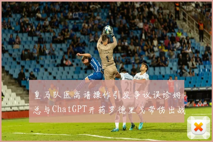 皇马队医离谱操作引发争议误诊姆总与ChatGPT开药罗德里戈带伤出战