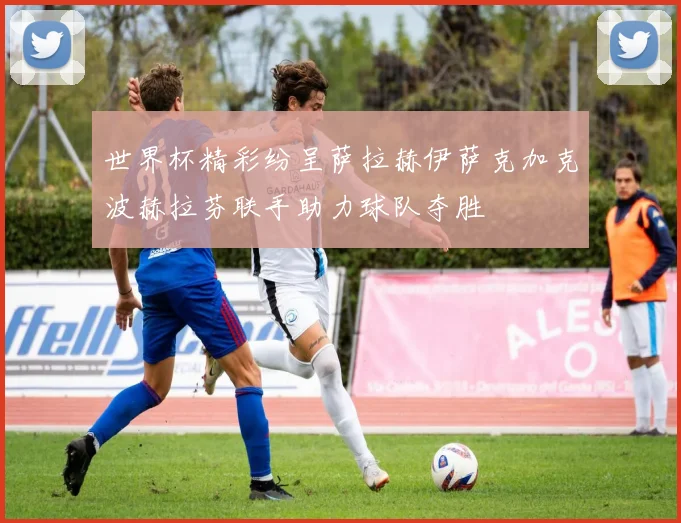 世界杯精彩纷呈萨拉赫伊萨克加克波赫拉芬联手助力球队夺胜