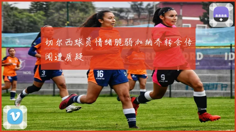 切尔西球员情绪脆弱加纳乔转会传闻遭质疑