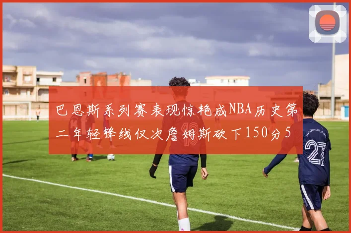 巴恩斯系列赛表现惊艳成NBA历史第二年轻锋线仅次詹姆斯砍下150分50助