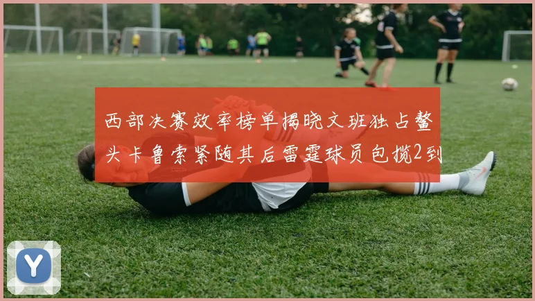 西部决赛效率榜单揭晓文班独占鳌头卡鲁索紧随其后雷霆球员包揽2到5名