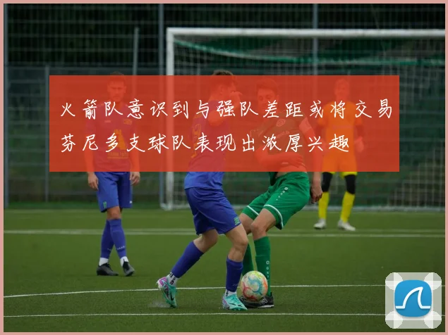 火箭队意识到与强队差距或将交易芬尼多支球队表现出浓厚兴趣