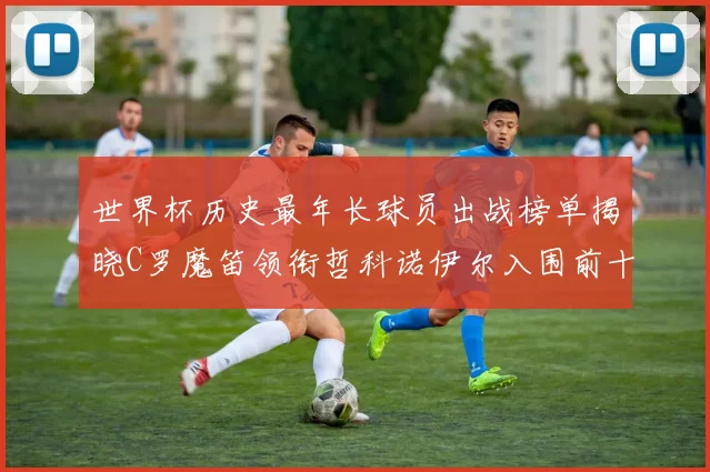 世界杯历史最年长球员出战榜单揭晓C罗魔笛领衔哲科诺伊尔入围前十