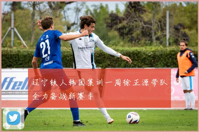 辽宁铁人韩国集训一周徐正源带队全力备战新赛季