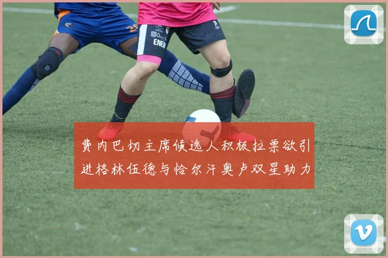 费内巴切主席候选人积极拉票欲引进格林伍德与恰尔汗奥卢双星助力球队