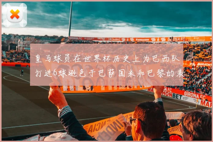 皇马球员在世界杯历史上为巴西队打进6球逊色于巴萨国米和巴黎的表现