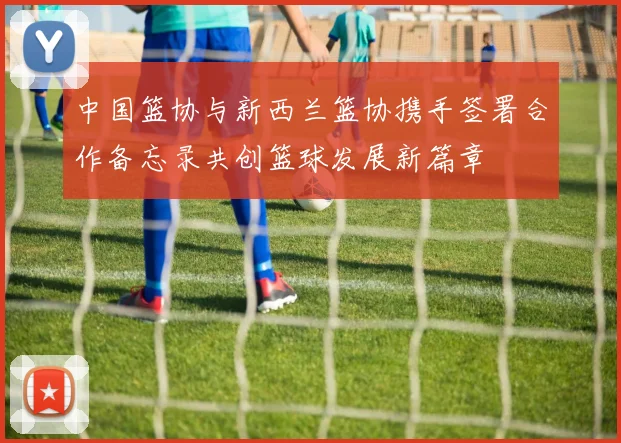 中国篮协与新西兰篮协携手签署合作备忘录共创篮球发展新篇章