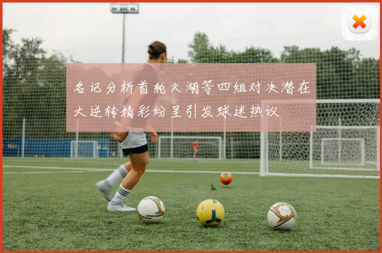 名记分析首轮火湖等四组对决潜在大逆转精彩纷呈引发球迷热议